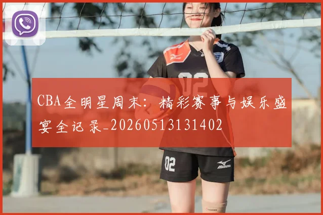 CBA全明星周末：精彩赛事与娱乐盛宴全记录_20260513131402