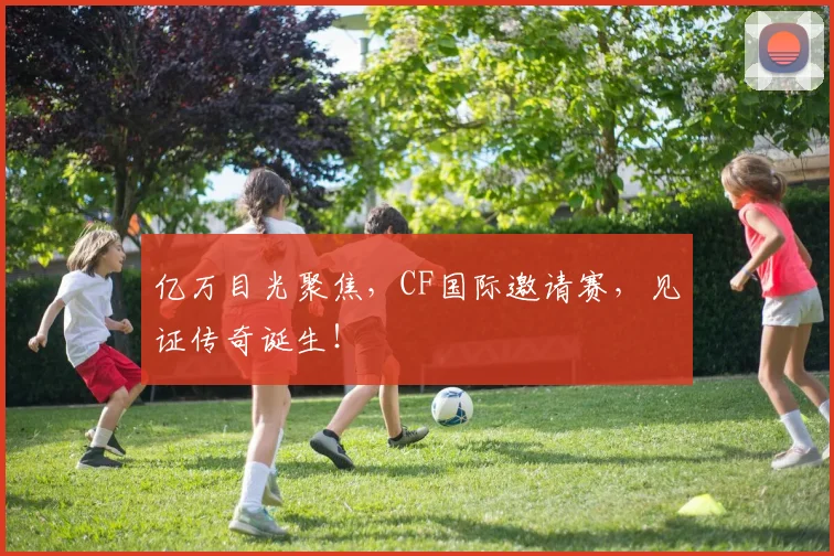 亿万目光聚焦,CF国际邀请赛,见证传奇诞生!