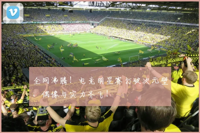 全网沸腾！电竞明星赛打破次元壁，偶像与实力齐飞！