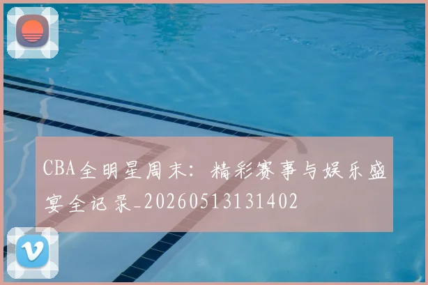 CBA全明星周末:精彩赛事与娱乐盛宴全记录_20260513131402