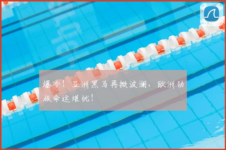 爆冷！亚洲黑马再掀波澜，欧洲劲旅命运堪忧！