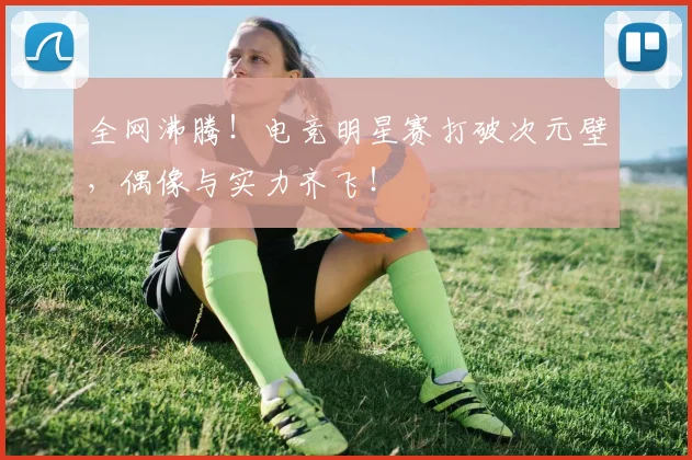 全网沸腾！电竞明星赛打破次元壁，偶像与实力齐飞！